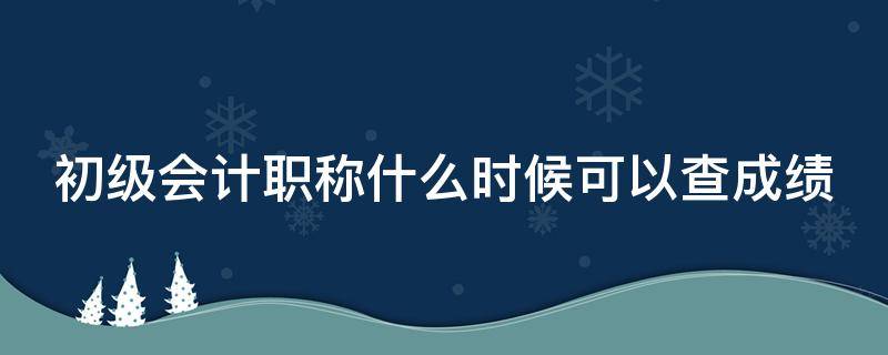 初级会计职称什么时候可以查成绩（初级会计职称什么时候可以查成绩单）