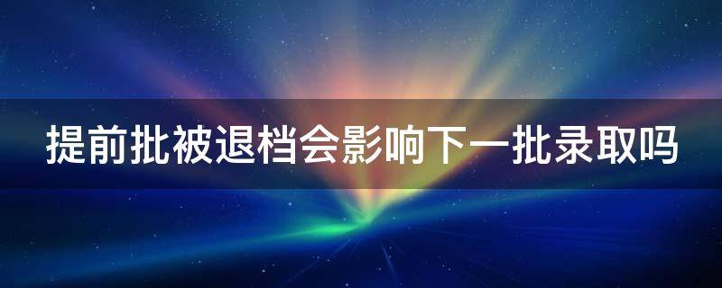 提前批被退档会影响下一批录取吗（提前批被退档会影响下一批录取吗知乎）