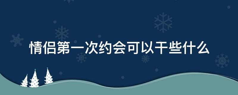 情侣第一次约会可以干些什么 情侣第一次约会该干什么