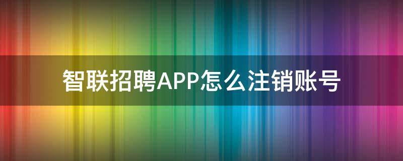 智联招聘APP怎么注销账号 智联招聘账号注销后