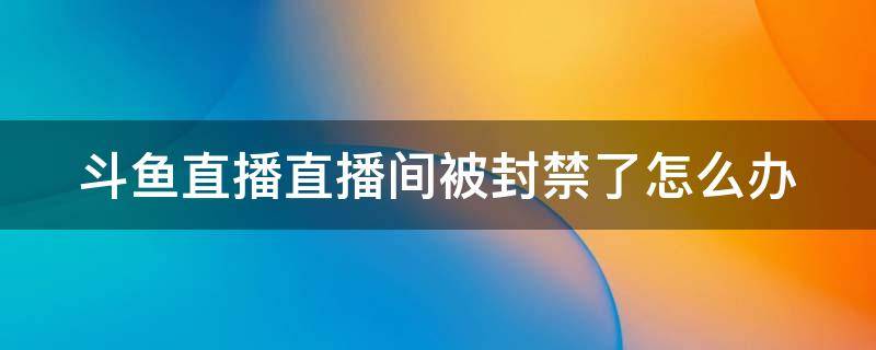 斗鱼直播直播间被封禁了怎么办 斗鱼直播间封禁有哪些情况