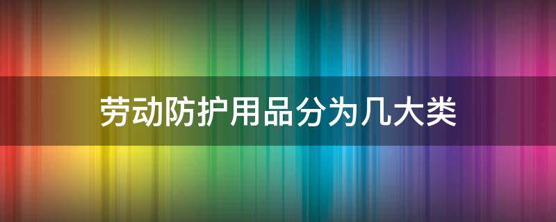 劳动防护用品分为几大类（劳动防护用品分为几大类表格）