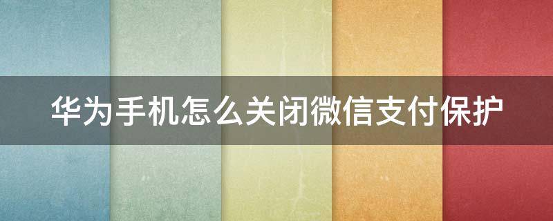 华为手机怎么关闭微信支付保护（华为手机怎么关闭微信支付保护模式）