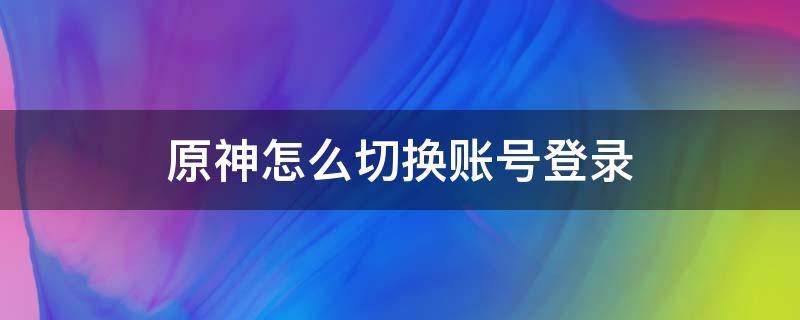 原神怎么切换账号登录（原神登录界面怎么切换账号）