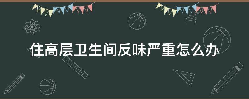 住高层卫生间反味严重怎么办 高层住宅卫生间反味