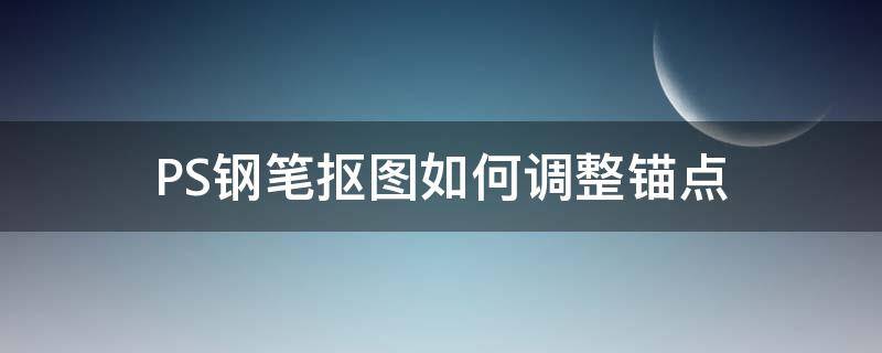 PS钢笔抠图如何调整锚点（钢笔抠图添加锚点）