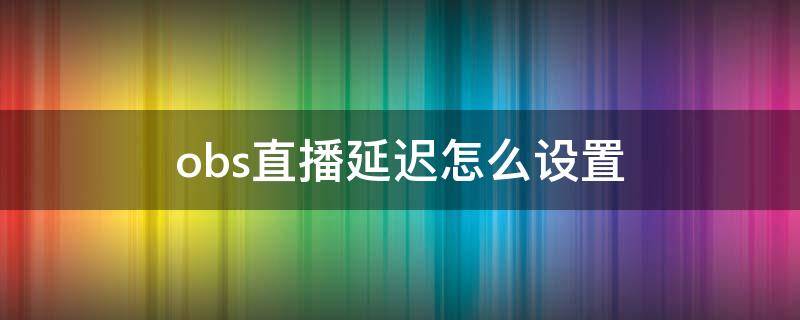 obs直播延迟怎么设置（obs直播怎么减少延迟）