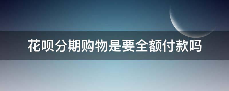 花呗分期购物是要全额付款吗（花呗分期付款为啥付款确实全额）