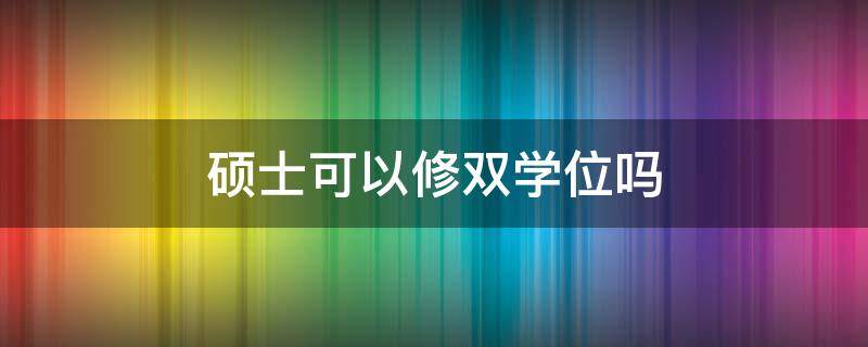 硕士可以修双学位吗（硕士毕业可以修双学位吗）