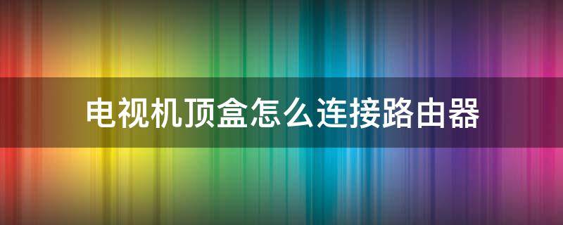 电视机顶盒怎么连接路由器 机顶盒路由器电视机怎么连接