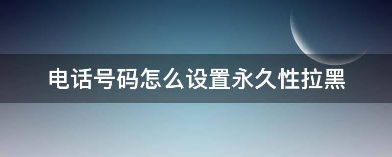 电话号码怎么设置永久性拉黑（如何把号码永久拉黑）