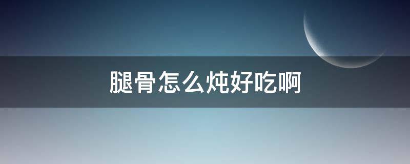 腿骨怎么炖好吃啊 腿骨头怎么炖好吃