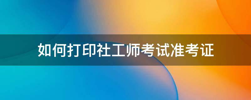 如何打印社工师考试准考证 社会工作者考试准考证怎么打印