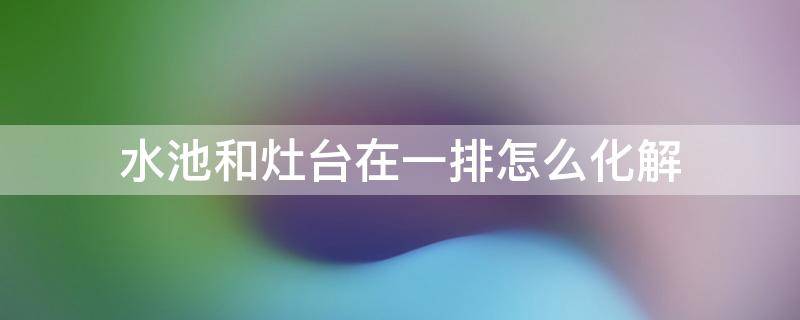 水池和灶台在一排怎么化解（炉灶和水池在一排怎样化解）