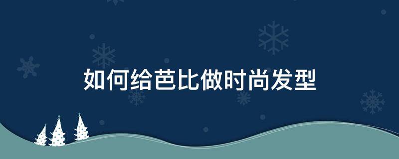 如何给芭比做时尚发型 芭比的发型怎么梳简单