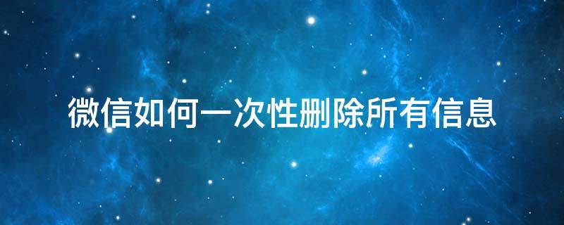 微信如何一次性删除所有信息 微信信息怎么一次性全部删除