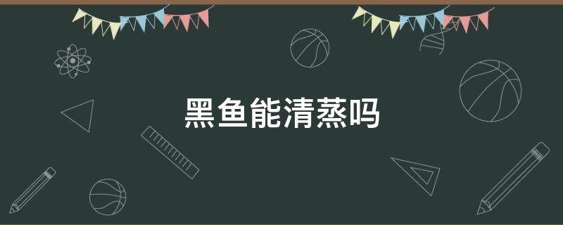 黑鱼能清蒸吗 黑鱼可不可以清蒸