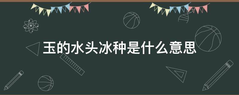 玉的水头冰种是什么意思 玉石看水头、冰种还有什么