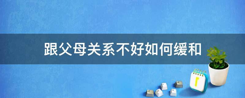 跟父母关系不好如何缓和（怎样才能缓解和父母的关系）