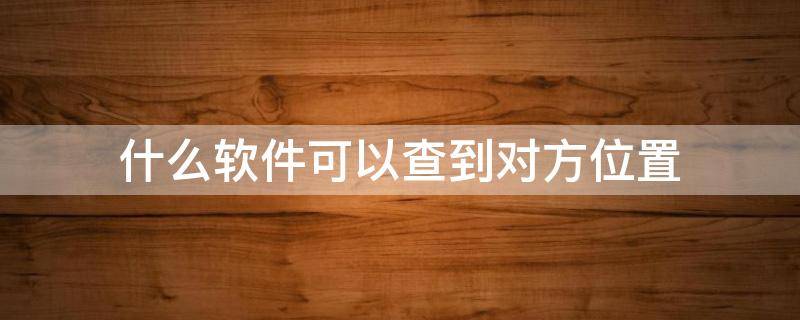 什么软件可以查到对方位置 什么软件可以查到对方位置免费的