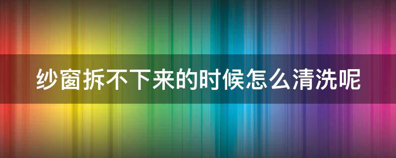 纱窗拆不下来的时候怎么清洗呢（纱窗拆不了怎么清洗）