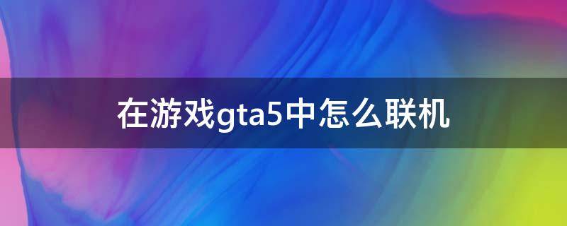 在游戏gta5中怎么联机（GTA5怎么联机玩）