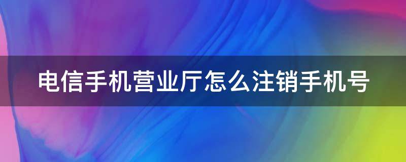 电信手机营业厅怎么注销手机号 电信手机营业厅注销手机号流程