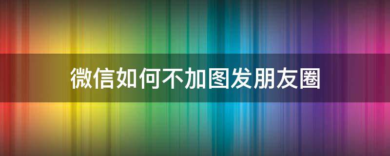 微信如何不加图发朋友圈 微信发朋友圈怎么不加图