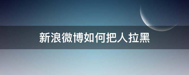 新浪微博如何把人拉黑（微博怎么把拉黑我的人拉黑）