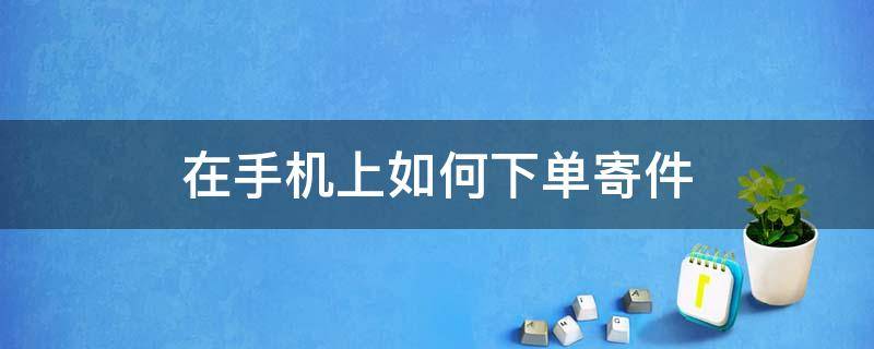 在手机上如何下单寄件（怎么在手机上寄件下单）