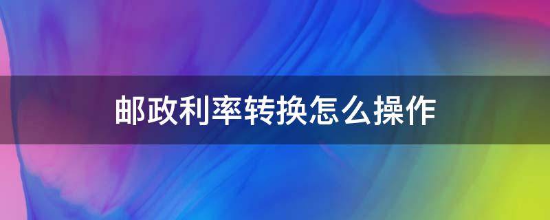 邮政利率转换怎么操作（邮政银行固定利率转换）