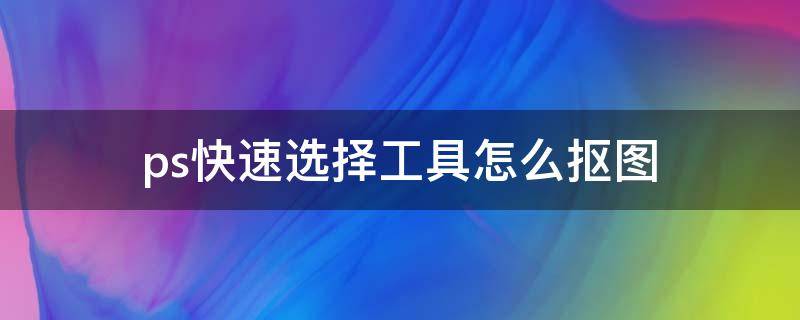 ps快速选择工具怎么抠图 ps快速选择工具怎么抠图详细步骤