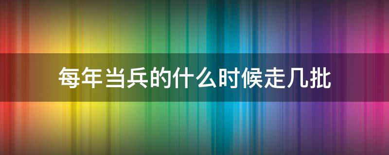 每年当兵的什么时候走几批 当兵两批分别什么时候