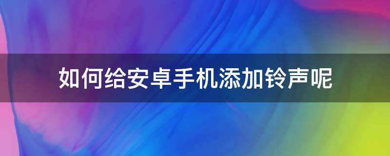 如何给安卓手机添加铃声呢 安卓手机怎么添加铃声