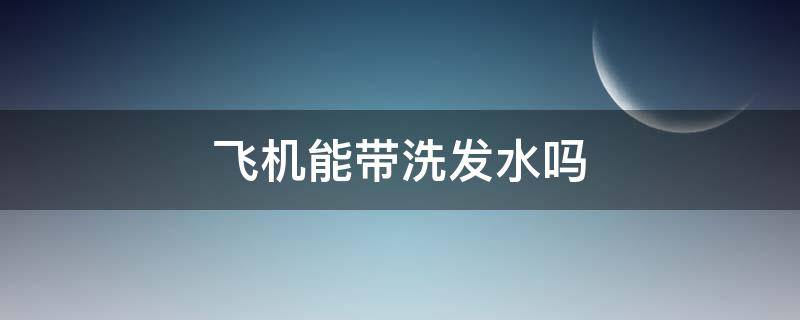 飞机能带洗发水吗（国内坐飞机能带洗发水吗）