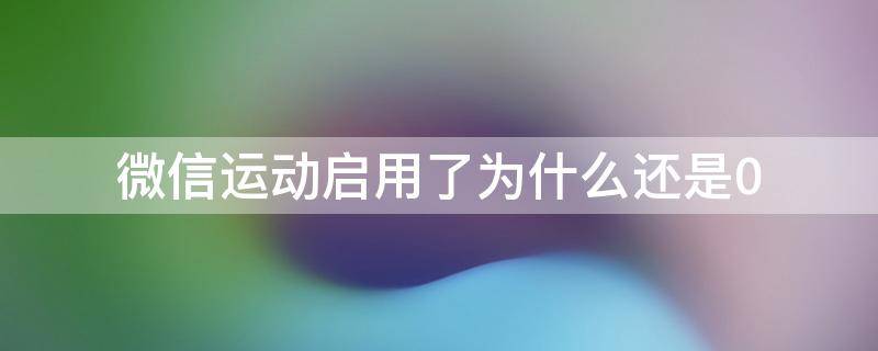 微信运动启用了为什么还是0（微信运动开启了为什么还是0）