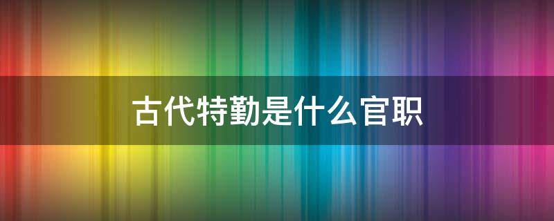 古代特勤是什么官职 古时候的特勤是什么意思