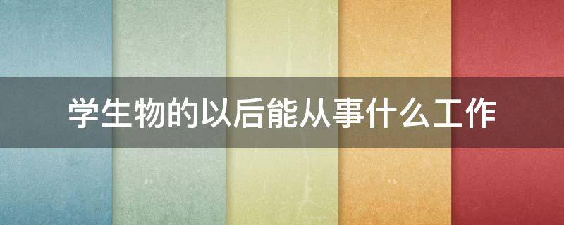 学生物的以后能从事什么工作 学生物可以干的工作