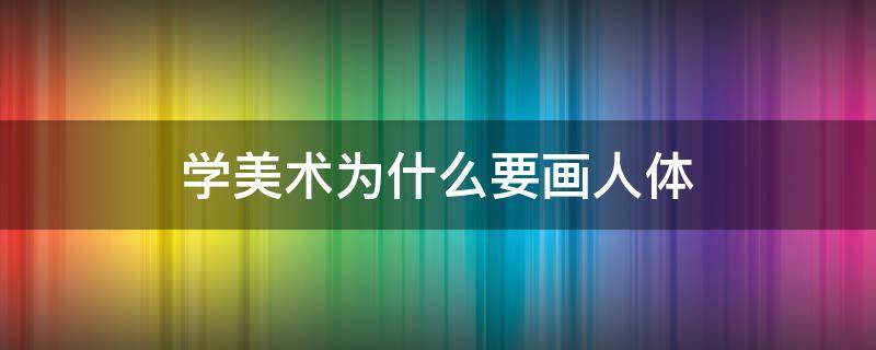 学美术为什么要画人体（美术生为什么要画人体）