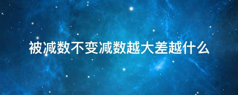 被减数不变减数越大差越什么（被减数不变,减数越大,差越小）