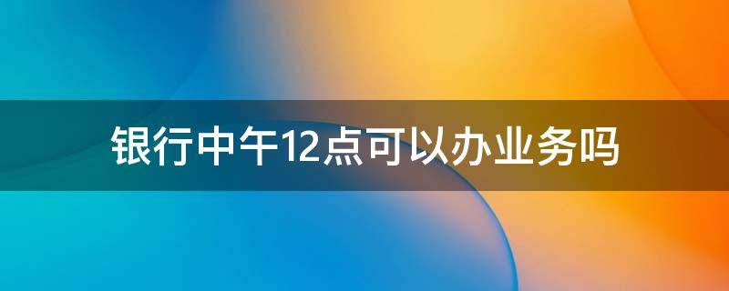 银行中午12点可以办业务吗 中国银行中午12点到1点可以办业务吗