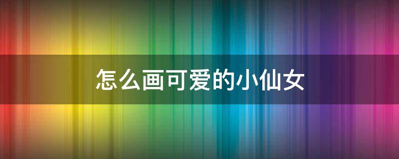 怎么画可爱的小仙女（可爱的小仙女怎么画?）