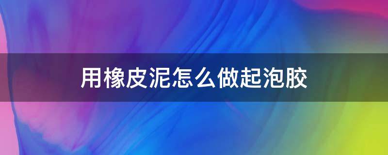 用橡皮泥怎么做起泡胶（用橡皮泥怎么做起泡胶无胶水无硼砂）