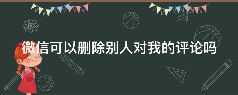 微信可以删除别人对我的评论吗（微信可以删除别人对我的评论吗怎么删）