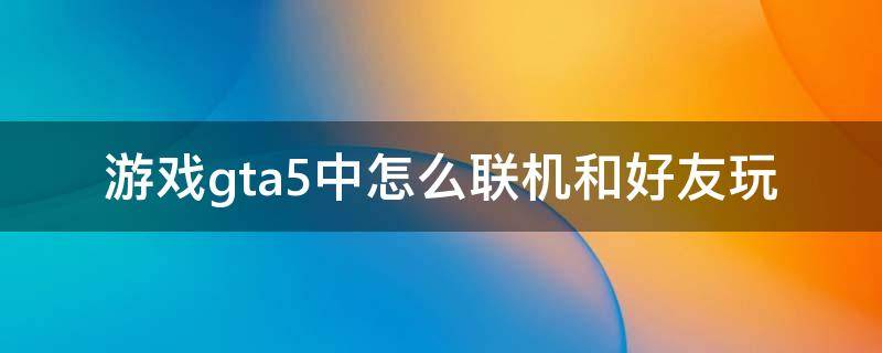 游戏gta5中怎么联机和好友玩 电脑gta5怎么联机和好友玩