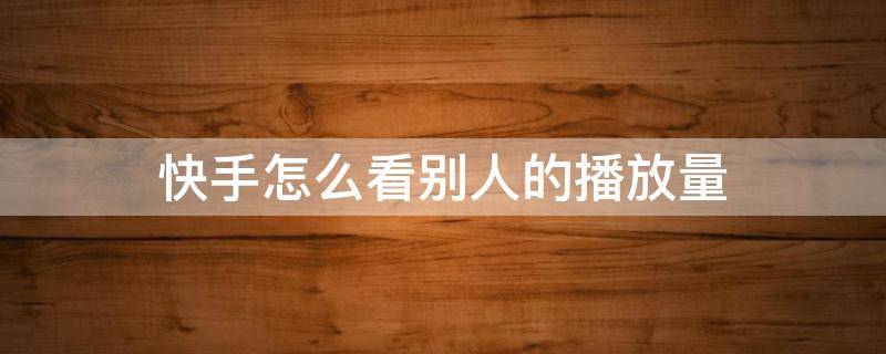 快手怎么看别人的播放量 2022快手怎么看别人的播放量