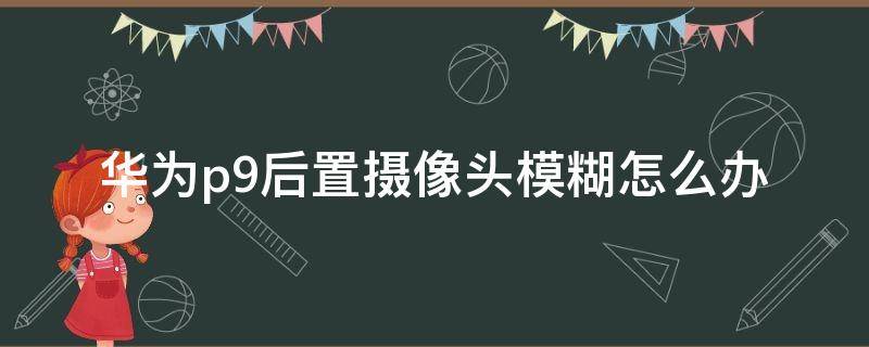 华为p9后置摄像头模糊怎么办 华为p9plus摄像头模糊怎么解决