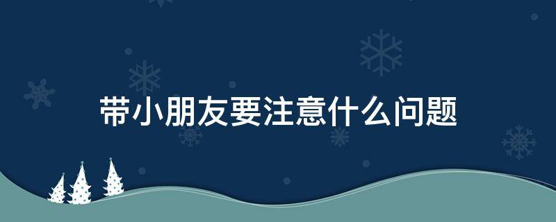 带小朋友要注意什么问题（带小孩要注意什么安全问题）