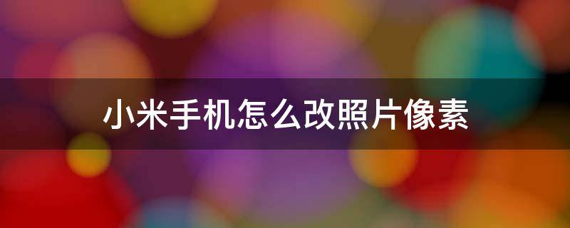 小米手机怎么改照片像素 小米手机怎么改照片像素大小