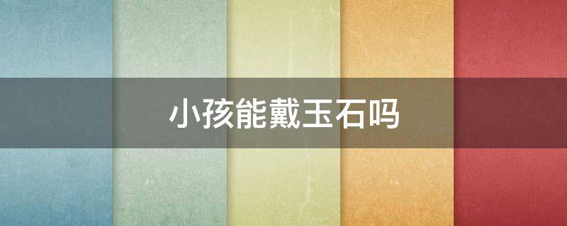 小孩能戴玉石吗（小孩可以佩戴玉石吗）